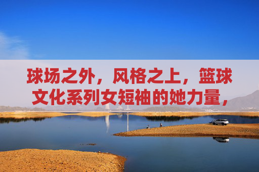 球场之外，风格之上，篮球文化系列女短袖的她力量，球场之外，风格之上，篮球文化里的她力量
