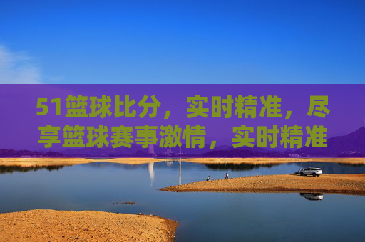 51篮球比分,实时精准,尽享篮球赛事激情,实时精准51篮球比分,尽享赛事激情
