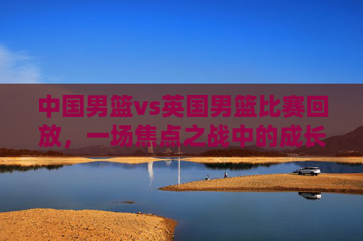 中国男篮vs英国男篮比赛回放，一场焦点之战中的成长与启示，中国男篮vs英国男篮，焦点之战中的成长与启示