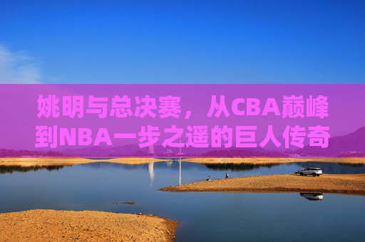 姚明与总决赛，从CBA巅峰到NBA一步之遥的巨人传奇，姚明，从CBA巅峰到NBA总决赛一步之遥的巨人传奇