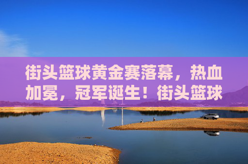 街头篮球黄金赛落幕，热血加冕，冠军诞生！街头篮球黄金赛落幕热血加冕冠军诞生