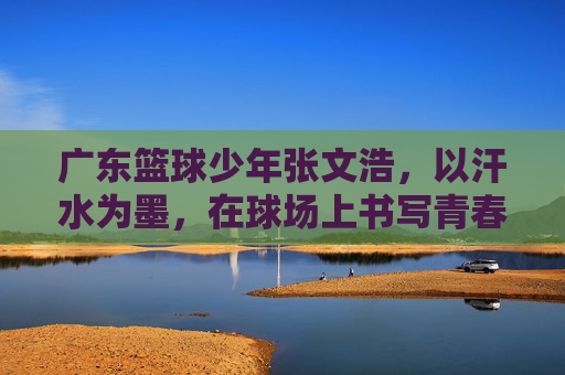 广东篮球少年张文浩,以汗水为墨,在球场上书写青春答卷