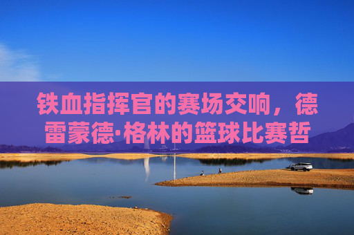 铁血指挥官的赛场交响,德雷蒙德·格林的篮球比赛哲学,德雷蒙德·格林,铁血指挥官的赛场交响哲学