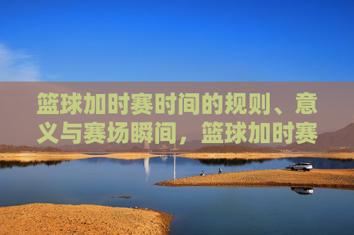 篮球加时赛时间的规则、意义与赛场瞬间,篮球加时赛,规则、意义与赛场瞬间