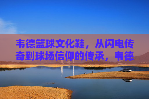 韦德篮球文化鞋,从闪电传奇到球场信仰的传承,韦德篮球文化鞋,从闪电传奇到球场信仰的传承