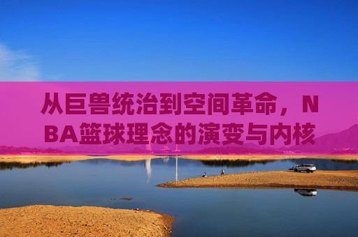 从巨兽统治到空间革命,NBA篮球理念的演变与内核,从巨兽统治到空间革命,NBA篮球理念的演变内核