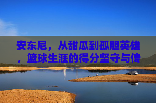 安东尼,从甜瓜到孤胆英雄,篮球生涯的得分坚守与传奇落幕,安东尼,甜瓜到孤胆英雄,得分坚守与传奇落幕