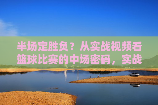 半场定胜负?从实战视频看篮球比赛的中场密码,实战视频解码,半场定胜负的篮球中场密码