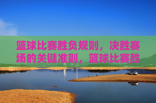 篮球比赛胜负规则,决胜赛场的关键准则,篮球比赛胜负规则,决胜赛场关键准则