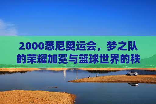 2000悉尼奥运会，梦之队的荣耀加冕与篮球世界的秩序重构，2000悉尼奥运会，梦之队荣耀加冕与篮球世界秩序重构
