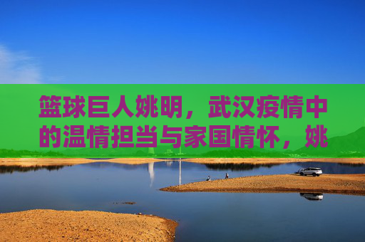 篮球巨人姚明,武汉疫情中的温情担当与家国情怀,姚明,武汉疫情中的温情担当与家国情怀