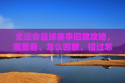 全运会篮球赛事回放攻略,哪里看、怎么回放、错过怎么办?全运会篮球赛事回放全攻略,观看、回放与错过应对