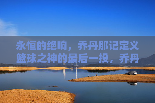 永恒的绝响,乔丹那记定义篮球之神的最后一投,乔丹最后一投,永恒绝响定义篮球之神