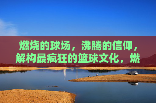 燃烧的球场,沸腾的信仰,解构最疯狂的篮球文化,燃烧球场,沸腾信仰,篮球文化的疯狂解构