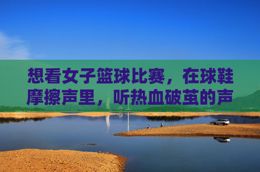 想看女子篮球比赛,在球鞋摩擦声里,听热血破茧的声音