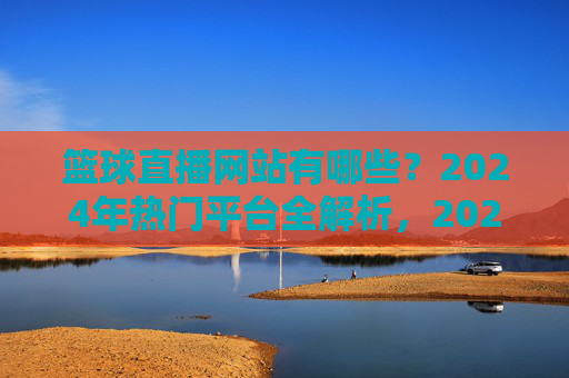 篮球直播网站有哪些？2024年热门平台全解析，2024年篮球直播热门平台全解析