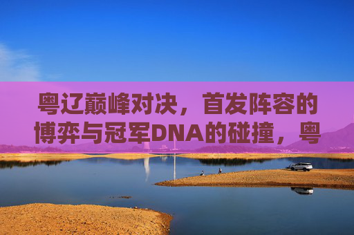 粤辽巅峰对决,首发阵容的博弈与冠军DNA的碰撞,粤辽巅峰对决,首发博弈碰撞冠军DNA