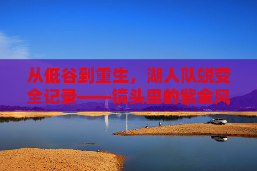 从低谷到重生,湖人队蜕变全记录——镜头里的紫金风云