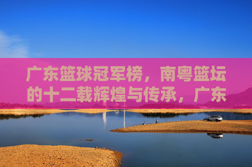 广东篮球冠军榜，南粤篮坛的十二载辉煌与传承，广东篮球冠军榜，南粤十二载辉煌传承