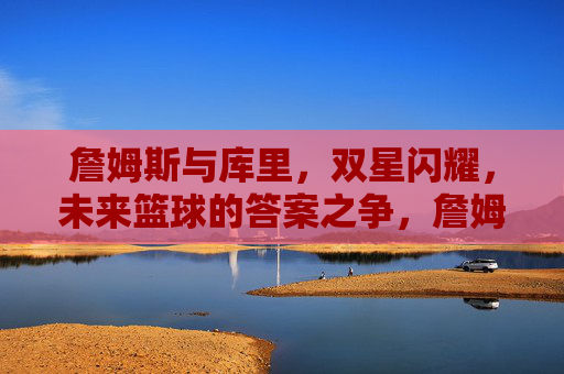 詹姆斯与库里,双星闪耀,未来篮球的答案之争,詹姆斯与库里,双星闪耀,未来篮球的答案之争