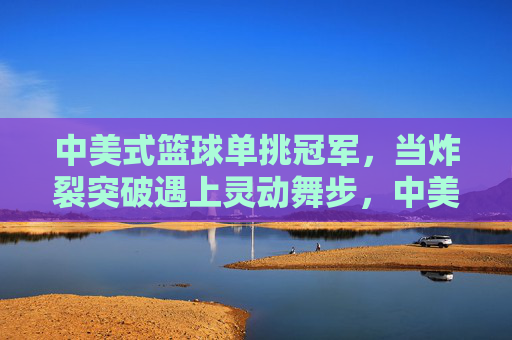中美式篮球单挑冠军,当炸裂突破遇上灵动舞步,中美篮球单挑冠军,炸裂突破与灵动舞步的交锋