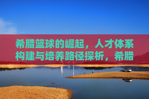 希腊篮球的崛起,人才体系构建与培养路径探析,希腊篮球崛起,人才体系构建与培养路径探析