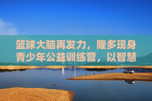 篮球大脑再发力,隆多现身青少年公益训练营,以智慧点燃赛场薪火,隆多篮球智慧公益训,点燃少年赛场薪火