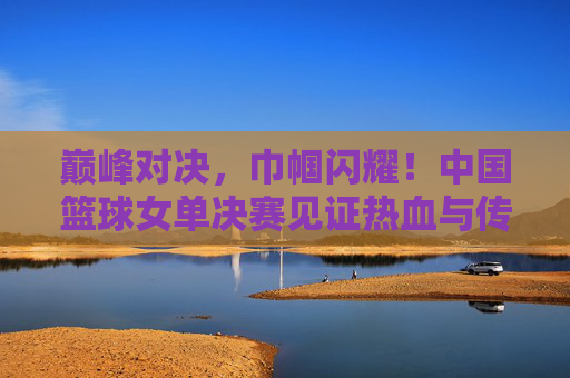 巅峰对决,巾帼闪耀!中国篮球女单决赛见证热血与传承,巅峰对决巾帼闪耀 中国篮球女单决赛热血传承