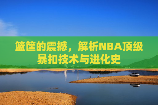 篮筐的震撼,解析NBA顶级暴扣技术与进化史