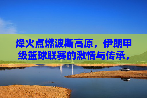 烽火点燃波斯高原,伊朗甲级篮球联赛的激情与传承,波斯高原烽火燃,伊朗甲级篮球联赛的激情与传承