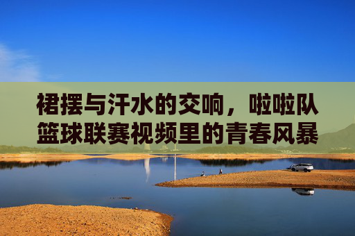 裙摆与汗水的交响，啦啦队篮球联赛视频里的青春风暴，裙摆汗水的青春风暴
