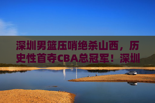 深圳男篮压哨绝杀山西,历史性首夺CBA总冠军!深圳男篮压哨绝杀山西 历史性首夺CBA总冠军