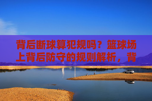 背后断球算犯规吗?篮球场上背后防守的规则解析,背后断球算犯规吗?篮球背后防守规则解析