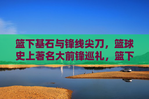 篮下基石与锋线尖刀,篮球史上著名大前锋巡礼,篮下基石与锋线尖刀,篮球史大前锋巡礼