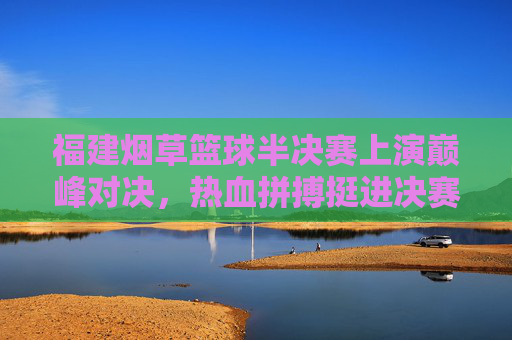 福建烟草篮球半决赛上演巅峰对决，热血拼搏挺进决赛，福建烟草篮球半决赛巅峰对决，热血拼搏挺进决赛