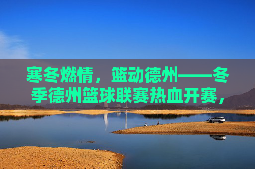 寒冬燃情,篮动德州——冬季德州篮球联赛热血开赛,寒冬燃情,篮动德州——冬季德州篮球联赛热血开赛