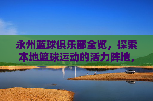 永州篮球俱乐部全览,探索本地篮球运动的活力阵地,永州篮球俱乐部,本地篮球运动的活力阵地