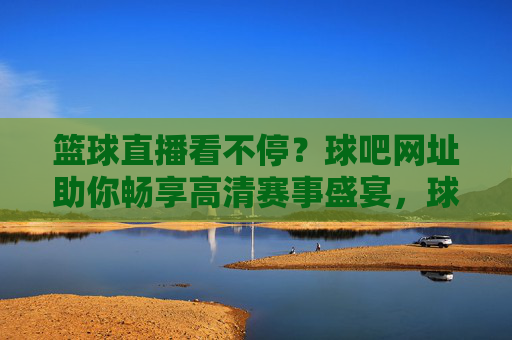 篮球直播看不停?球吧网址助你畅享高清赛事盛宴,球吧网址,畅享高清篮球直播盛宴