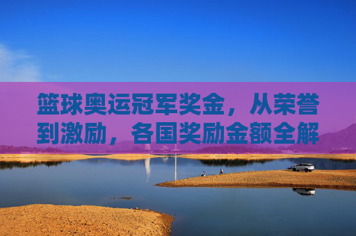 篮球奥运冠军奖金,从荣誉到激励,各国奖励金额全解析,篮球奥运冠军奖金,各国奖励金额全解析