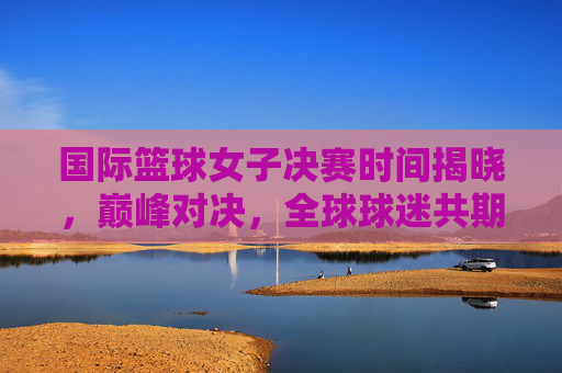 国际篮球女子决赛时间揭晓,巅峰对决,全球球迷共期待,国际篮球女子决赛巅峰对决时间揭晓 全球球迷热盼