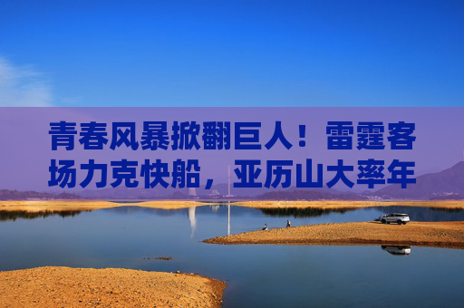 青春风暴掀翻巨人!雷霆客场力克快船,亚历山大率年轻军团书写胜利,青春风暴掀翻巨人!雷霆客场力克快船