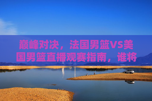 巅峰对决,法国男篮VS美国男篮直播观赛指南,谁将称霸巴黎赛场?巅峰对决!法国男篮VS美国男篮直播观赛指南,巴黎赛场谁称霸?