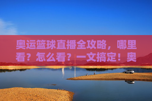 奥运篮球直播全攻略，哪里看？怎么看？一文搞定！奥运篮球直播全攻略，哪里看怎么看，一文搞定