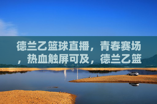 德兰乙篮球直播，青春赛场，热血触屏可及，德兰乙篮球直播，青春赛场热血触屏可及