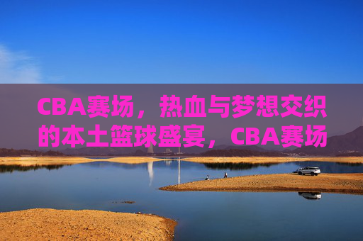 CBA赛场，热血与梦想交织的本土篮球盛宴，CBA赛场，本土篮球的热血与梦想盛宴