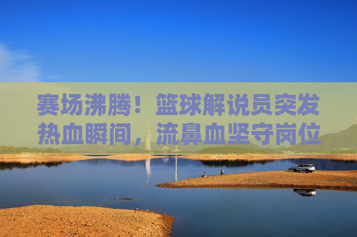 赛场沸腾!篮球解说员突发热血瞬间,流鼻血坚守岗位引热议,篮球解说员赛场流鼻血坚守岗位!热血瞬间引热议