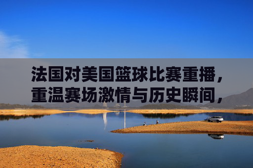 法国对美国篮球比赛重播,重温赛场激情与历史瞬间,法国美国篮球重播,重温赛场激情与历史瞬间