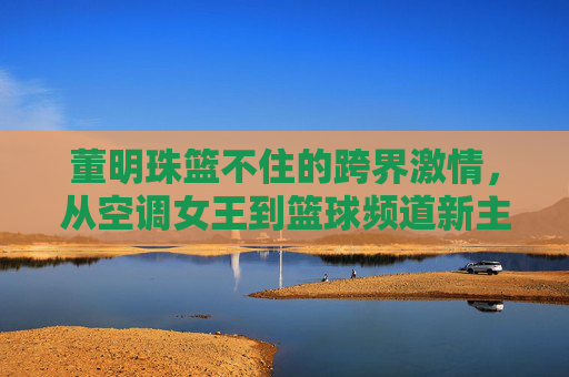 董明珠篮不住的跨界激情，从空调女王到篮球频道新主播，直播间的热血与远见，董明珠，从空调女王到篮球主播，直播间里的热血与远见