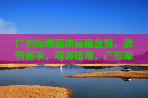 广东深圳篮球赛程全览,激情赛事,观赛指南,广东深圳篮球赛程全览,激情赛事观赛指南