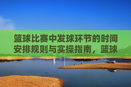篮球比赛中发球环节的时间安排规则与实操指南,篮球发球环节时间安排规则与实操指南